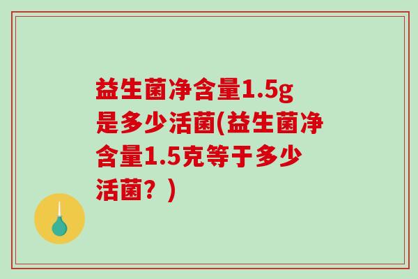 益生菌净含量1.5g是多少活菌(益生菌净含量1.5克等于多少活菌？)