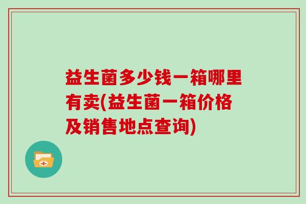 益生菌多少钱一箱哪里有卖(益生菌一箱价格及销售地点查询)