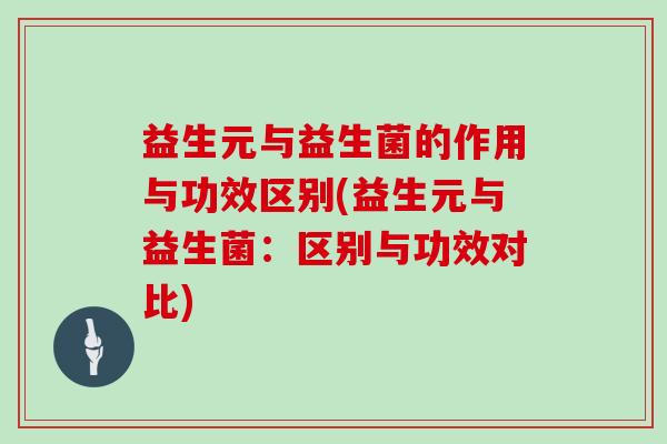 益生元与益生菌的作用与功效区别(益生元与益生菌：区别与功效对比)
