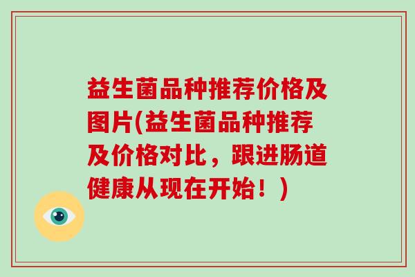 益生菌品种推荐价格及图片(益生菌品种推荐及价格对比，跟进肠道健康从现在开始！)