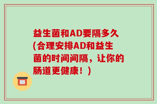 益生菌和AD要隔多久(合理安排AD和益生菌的时间间隔，让你的肠道更健康！)