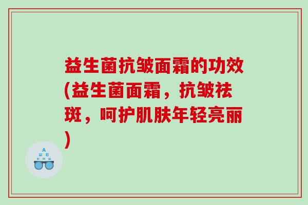 益生菌抗皱面霜的功效(益生菌面霜，抗皱祛斑，呵护肌肤年轻亮丽)