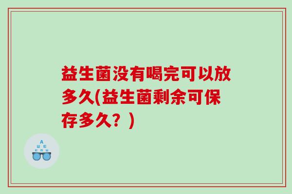 益生菌没有喝完可以放多久(益生菌剩余可保存多久？)
