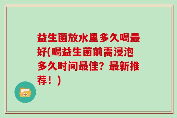 益生菌放水里多久喝最好(喝益生菌前需浸泡多久时间最佳？最新推荐！)