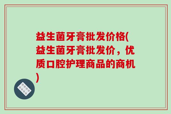 益生菌牙膏批发价格(益生菌牙膏批发价，优质口腔护理商品的商机)