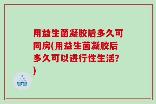 用益生菌凝胶后多久可同房(用益生菌凝胶后多久可以进行性生活？)