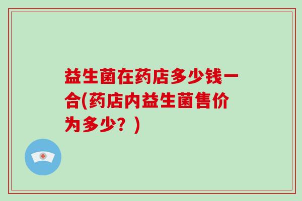 益生菌在药店多少钱一合(药店内益生菌售价为多少？)
