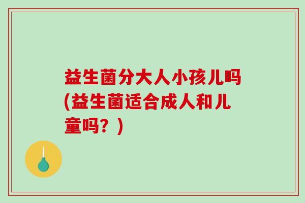 益生菌分大人小孩儿吗(益生菌适合成人和儿童吗？)