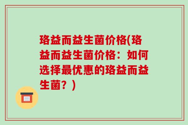 珞益而益生菌价格(珞益而益生菌价格：如何选择最优惠的珞益而益生菌？)