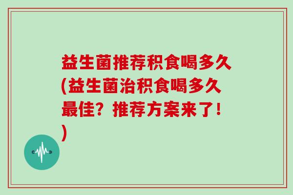 益生菌推荐积食喝多久(益生菌治积食喝多久最佳？推荐方案来了！)