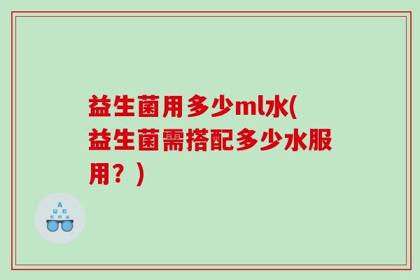 益生菌用多少ml水(益生菌需搭配多少水服用？)