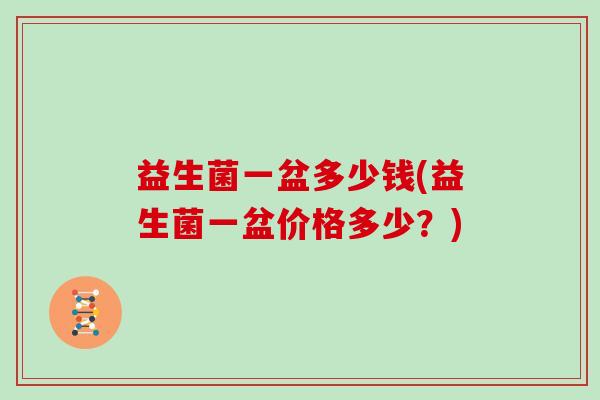 益生菌一盆多少钱(益生菌一盆价格多少?) 益生菌一盆多少钱(益生菌一盆价格多少?)