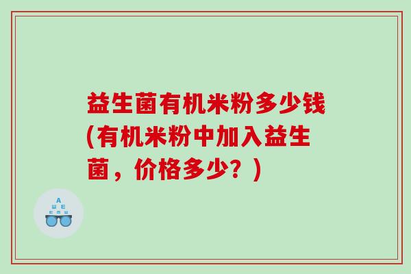 益生菌有机米粉多少钱(有机米粉中加入益生菌,价格多少?) 益生菌有机米粉多少钱(有机米粉中加入益生菌,价格多少?)