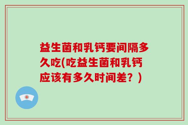 益生菌和乳钙要间隔多久吃(吃益生菌和乳钙应该有多久时间差？)
