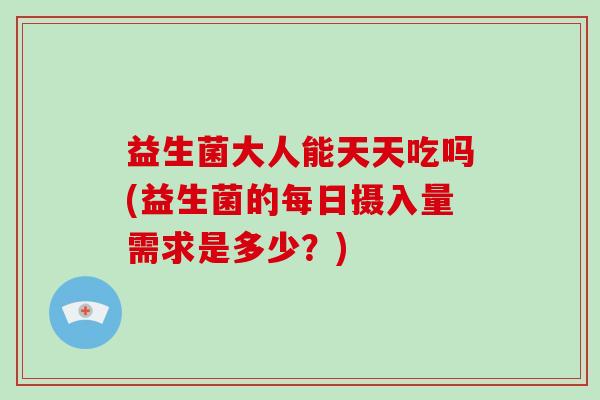 益生菌大人能天天吃吗(益生菌的每日摄入量需求是多少？)