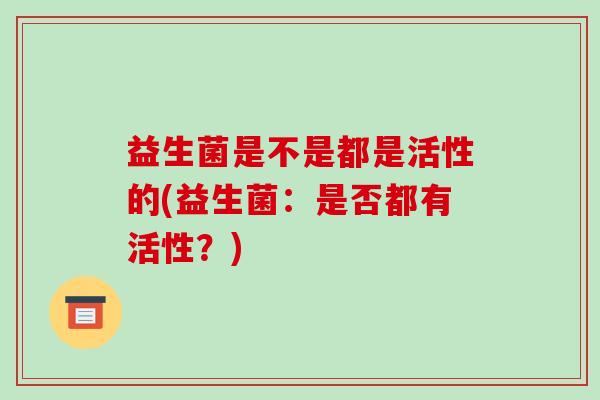 益生菌是不是都是活性的(益生菌:是否都有活性?) 益生菌是不是都是活性的(益生菌:是否都有活性?)