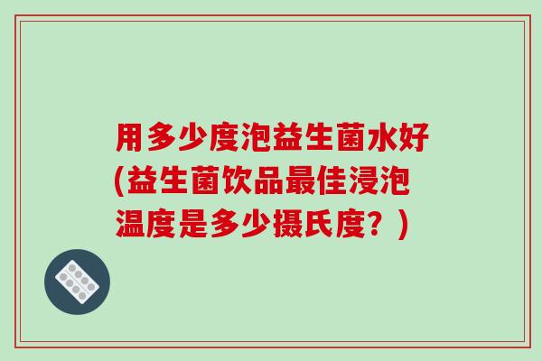 用多少度泡益生菌水好(益生菌饮品最佳浸泡温度是多少摄氏度？)