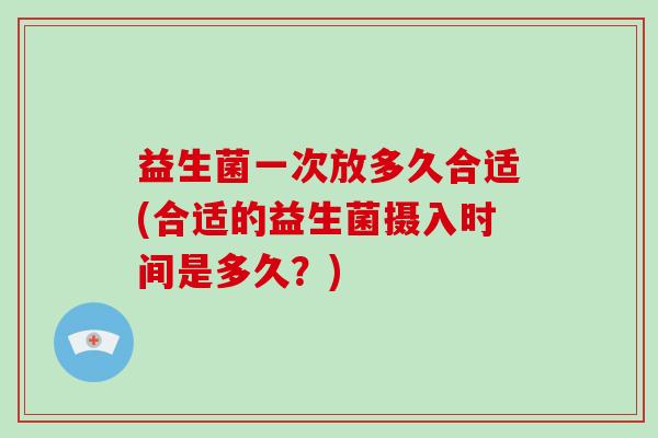 益生菌一次放多久合适(合适的益生菌摄入时间是多久?) 益生菌一次放多久合适(合适的益生菌摄入时间是多久?)