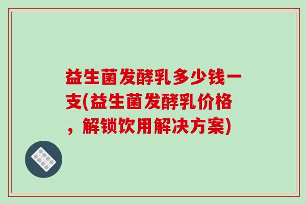 益生菌发酵乳多少钱一支(益生菌发酵乳价格，解锁饮用解决方案)