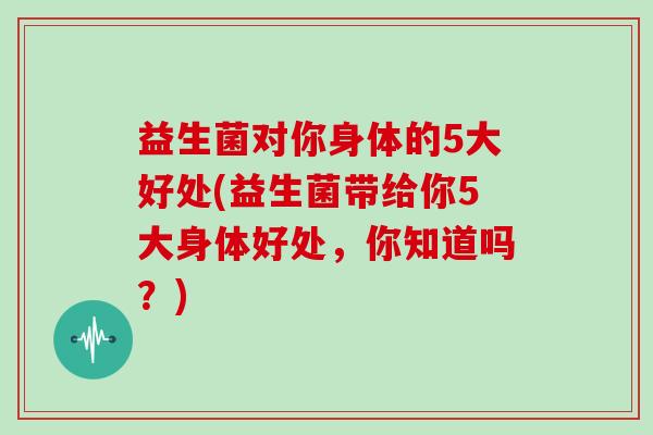 益生菌对你身体的5大好处(益生菌带给你5大身体好处，你知道吗？)