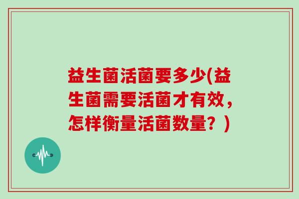 益生菌活菌要多少(益生菌需要活菌才有效,怎样衡量活菌数量?) 益生菌活菌要多少(益生菌需要活菌才有效,怎样衡量活菌数量?)