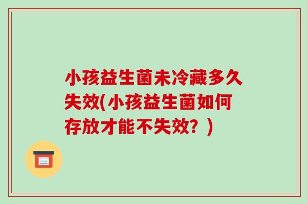 小孩益生菌未冷藏多久失效(小孩益生菌如何存放才能不失效？)