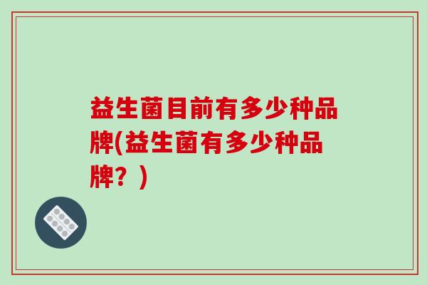 益生菌目前有多少种品牌(益生菌有多少种品牌?) 益生菌目前有多少种品牌(益生菌有多少种品牌?)