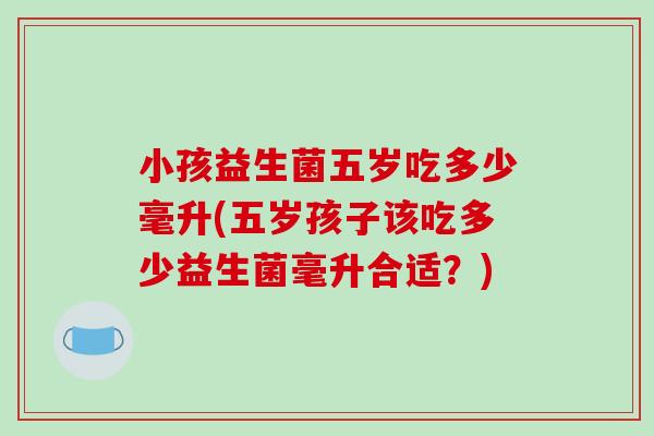 小孩益生菌五岁吃多少毫升(五岁孩子该吃多少益生菌毫升合适?) 小孩益生菌五岁吃多少毫升(五岁孩子该吃多少益生菌毫升合适?)
