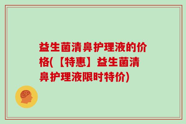 益生菌清鼻护理液的价格(【特惠】益生菌清鼻护理液限时特价)