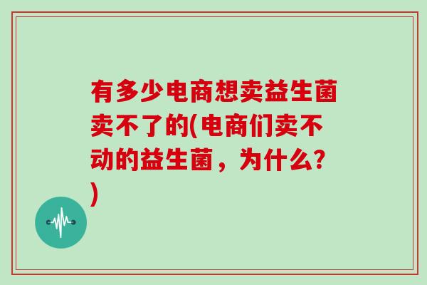 有多少电商想卖益生菌卖不了的(电商们卖不动的益生菌，为什么？)
