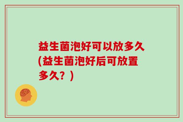 益生菌泡好可以放多久(益生菌泡好后可放置多久?) 益生菌泡好可以放多久(益生菌泡好后可放置多久?)