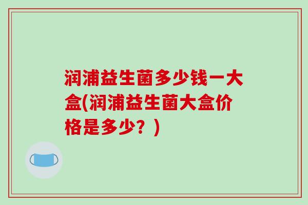 润浦益生菌多少钱一大盒(润浦益生菌大盒价格是多少？)