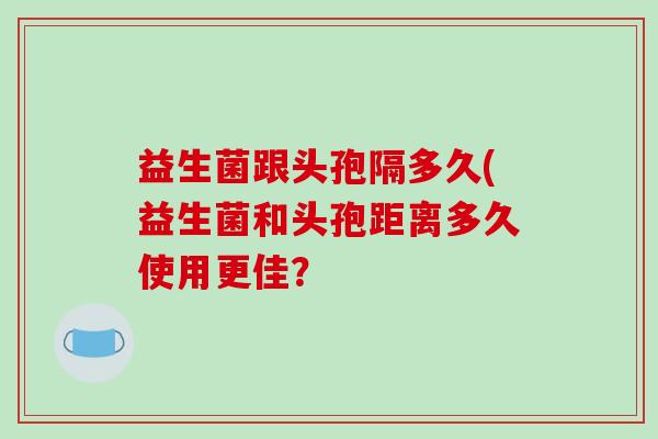 益生菌跟头孢隔多久(益生菌和头孢距离多久使用更佳？