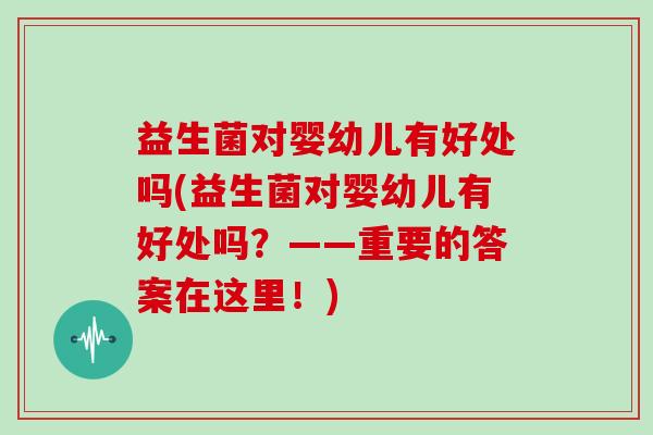 益生菌对婴幼儿有好处吗(益生菌对婴幼儿有好处吗？——重要的答案在这里！)