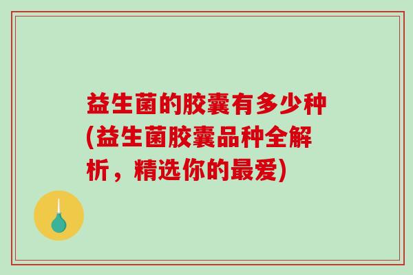 益生菌的胶囊有多少种(益生菌胶囊品种全解析，精选你的最爱)