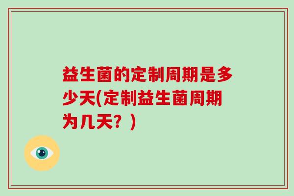 益生菌的定制周期是多少天(定制益生菌周期为几天？)