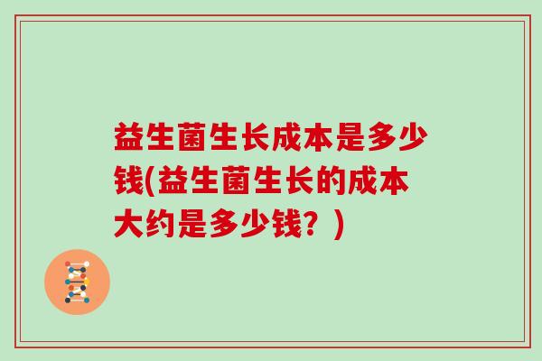 益生菌生长成本是多少钱(益生菌生长的成本大约是多少钱?) 益生菌生长成本是多少钱(益生菌生长的成本大约是多少钱?)