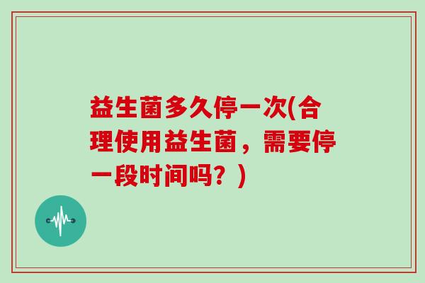 益生菌多久停一次(合理使用益生菌，需要停一段时间吗？)