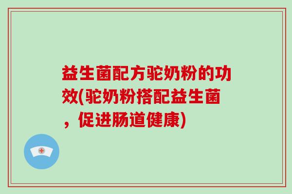 益生菌配方驼奶粉的功效(驼奶粉搭配益生菌，促进肠道健康)