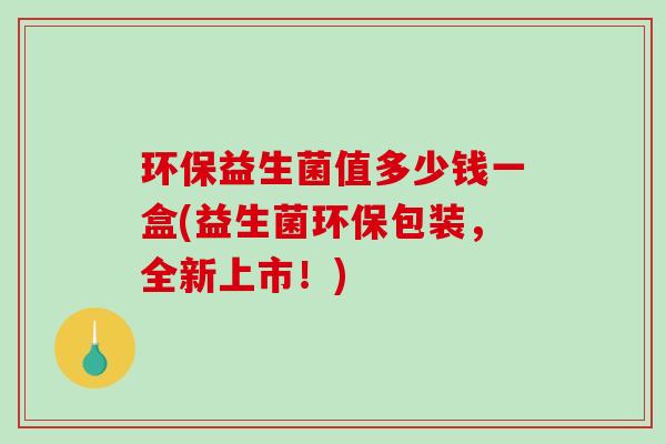 环保益生菌值多少钱一盒(益生菌环保包装，全新上市！)
