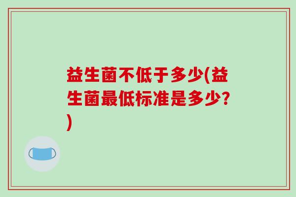 益生菌不低于多少(益生菌低标准是多少?) 益生菌不低于多少(益生菌低标准是多少?)