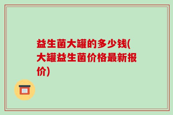 益生菌大罐的多少钱(大罐益生菌价格最新报价)