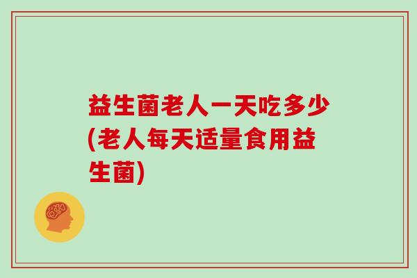 益生菌老人一天吃多少(老人每天适量食用益生菌) 益生菌老人一天吃多少(老人每天适量食用益生菌)