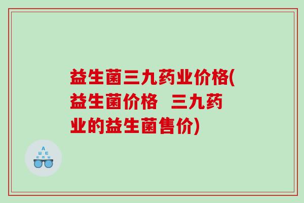 益生菌三九药业价格(益生菌价格  三九药业的益生菌售价)