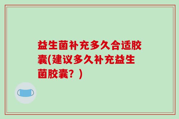 益生菌补充多久合适胶囊(建议多久补充益生菌胶囊?) 益生菌补充多久合适胶囊(建议多久补充益生菌胶囊?)