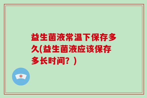 益生菌液常温下保存多久(益生菌液应该保存多长时间？)