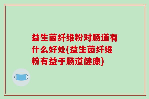 益生菌纤维粉对肠道有什么好处(益生菌纤维粉有益于肠道健康)