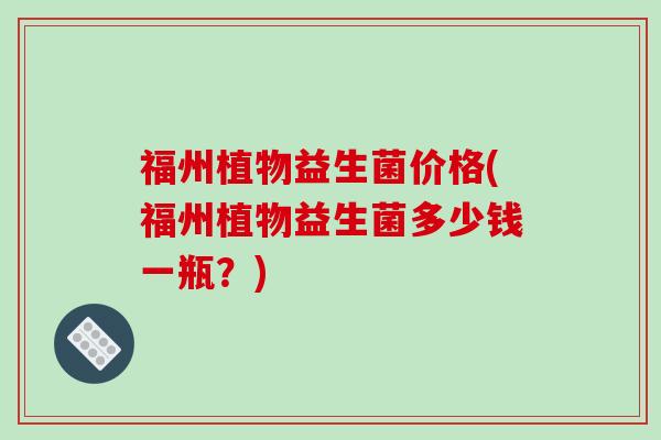 福州植物益生菌价格(福州植物益生菌多少钱一瓶？)