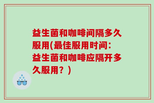 益生菌和咖啡间隔多久服用(最佳服用时间：益生菌和咖啡应隔开多久服用？)