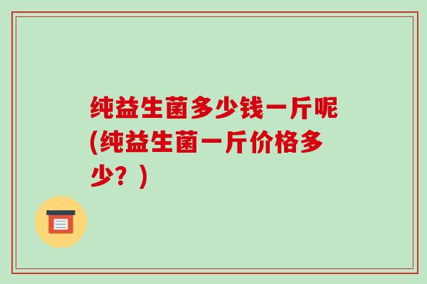 纯益生菌多少钱一斤呢(纯益生菌一斤价格多少？)
